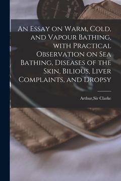 portada An Essay on Warm, Cold, and Vapour Bathing, With Practical Observation on Sea Bathing, Diseases of the Skin, Bilious, Liver Complaints, and Dropsy (en Inglés)