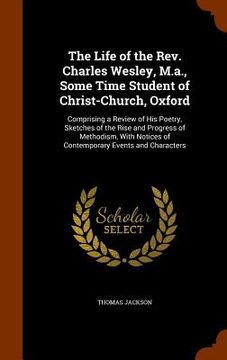 portada The Life of the Rev. Charles Wesley, M.a., Some Time Student of Christ-Church, Oxford: Comprising a Review of His Poetry, Sketches of the Rise and Pro (en Inglés)