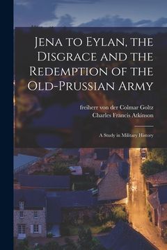 portada Jena to Eylan, the Disgrace and the Redemption of the Old-Prussian Army; a Study in Military History (en Inglés)