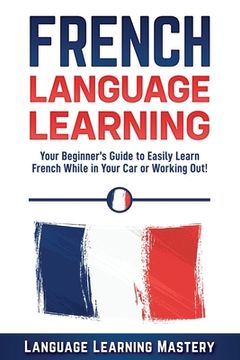 portada French Language Learning: Your Beginner's Guide to Easily Learn French While in Your Car or Working Out! (en Inglés)