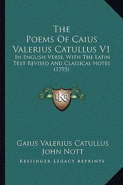 portada the poems of caius valerius catullus v1: in english verse, with the latin text revised and classical notes (1795) (en Inglés)