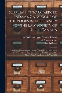 portada Supplement to G. Mercer Adam's Catalogue of the Books in the Library of the Law Society of Upper Canada [microform]: With an Index of Subjects: Being (en Inglés)