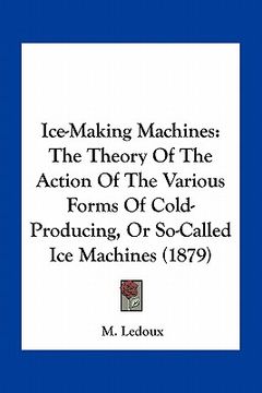 portada ice-making machines: the theory of the action of the various forms of cold-producing, or so-called ice machines (1879)