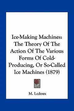 portada ice-making machines: the theory of the action of the various forms of cold-producing, or so-called ice machines (1879) (in English)