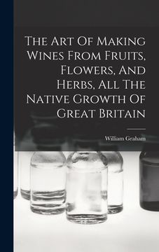 portada The Art Of Making Wines From Fruits, Flowers, And Herbs, All The Native Growth Of Great Britain (en Inglés)