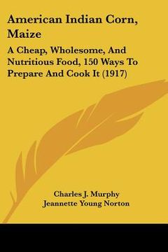portada american indian corn, maize: a cheap, wholesome, and nutritious food, 150 ways to prepare and cook it (1917) (en Inglés)