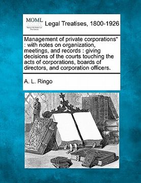 portada management of private corporations": with notes on organization, meetings, and records: giving decisions of the courts touching the acts of corporatio (in English)