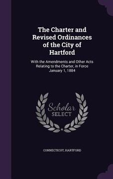 portada The Charter and Revised Ordinances of the City of Hartford: With the Amendments and Other Acts Relating to the Charter, in Force January 1, 1884 (en Inglés)
