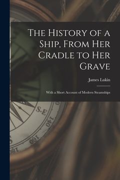 portada The History of a Ship, From Her Cradle to Her Grave: With a Short Account of Modern Steamships (en Inglés)