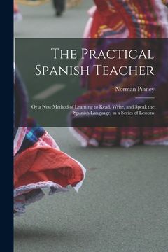 portada The Practical Spanish Teacher; Or a New Method of Learning to Read, Write, and Speak the Spanish Language, in a Series of Lessons (en Inglés)