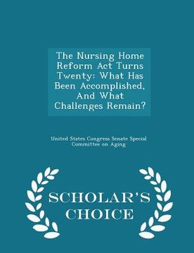 portada The Nursing Home Reform ACT Turns Twenty: What Has Been Accomplished, and What Challenges Remain? - Scholar's Choice Edition (en Inglés)
