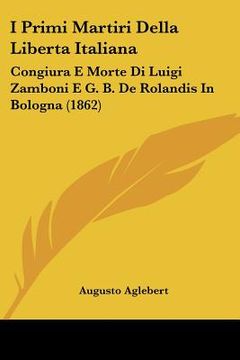 portada i primi martiri della liberta italiana: congiura e morte di luigi zamboni e g. b. de rolandis in bologna (1862) (en Inglés)