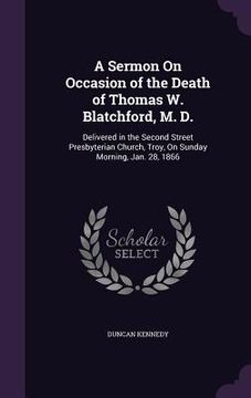 portada A Sermon On Occasion of the Death of Thomas W. Blatchford, M. D.: Delivered in the Second Street Presbyterian Church, Troy, On Sunday Morning, Jan. 28 (en Inglés)