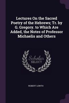 portada Lectures On the Sacred Poetry of the Hebrews; Tr. by G. Gregory. to Which Are Added, the Notes of Professor Michaelis and Others (en Inglés)
