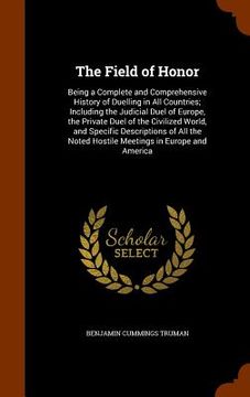 portada The Field of Honor: Being a Complete and Comprehensive History of Duelling in All Countries; Including the Judicial Duel of Europe, the Pr