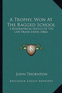 portada a trophy, won at the ragged school: a biographical sketch of the late frank lyons (1866)