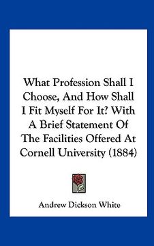 portada what profession shall i choose, and how shall i fit myself for it? with a brief statement of the facilities offered at cornell university (1884) (en Inglés)