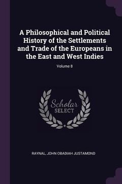 portada A Philosophical and Political History of the Settlements and Trade of the Europeans in the East and West Indies; Volume 8