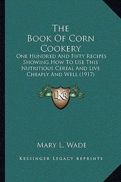 portada the book of corn cookery: one hundred and fifty recipes showing how to use this nutritious cereal and live cheaply and well (1917) (en Inglés)