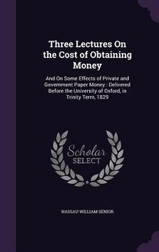 portada Three Lectures On the Cost of Obtaining Money: And On Some Effects of Private and Government Paper Money: Delivered Before the University of Oxford, i (en Inglés)
