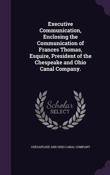 portada Executive Communication, Enclosing the Communication of Frances Thomas, Esquire, President of the Chespeake and Ohio Canal Company.