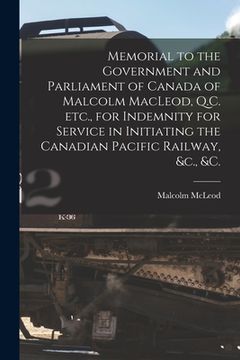 portada Memorial to the Government and Parliament of Canada of Malcolm MacLeod, Q.C. Etc., for Indemnity for Service in Initiating the Canadian Pacific Railwa