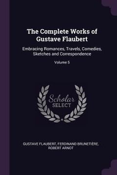 portada The Complete Works of Gustave Flaubert: Embracing Romances, Travels, Comedies, Sketches and Correspondence; Volume 5 (en Inglés)