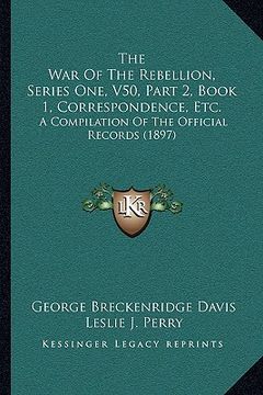 portada the war of the rebellion, series one, v50, part 2, book 1, correspondence, etc.: a compilation of the official records (1897) (en Inglés)