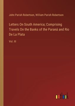 portada Letters On South America; Comprising Travels On the Banks of the Paraná and Rio De La Plata: Vol. III