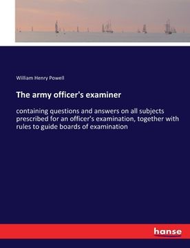 portada The army officer's examiner: containing questions and answers on all subjects prescribed for an officer's examination, together with rules to guide (en Inglés)