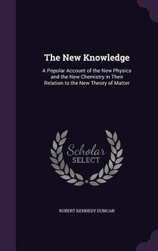 portada The New Knowledge: A Popular Account of the New Physics and the New Chemistry in Their Relation to the New Theory of Matter (in English)