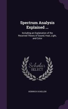 portada Spectrum Analysis Explained ...: Including an Explanation of the Received Theory of Sound, Heat, Light, and Color