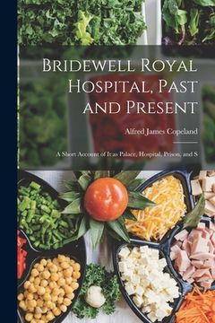 portada Bridewell Royal Hospital, Past and Present; a Short Account of it as Palace, Hospital, Prison, and S (en Inglés)