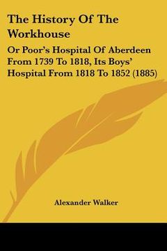 portada the history of the workhouse: or poor's hospital of aberdeen from 1739 to 1818, its boys' hospital from 1818 to 1852 (1885) (en Inglés)