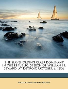 portada the slaveholding class dominant in the republic. speech of william h. seward, at detroit, october 2, 1856 (en Inglés)