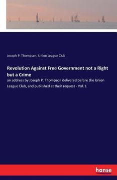 portada Revolution Against Free Government not a Right but a Crime: an address by Joseph P. Thompson delivered before the Union League Club, and published at