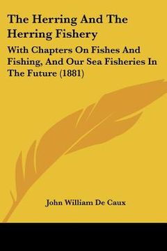 portada the herring and the herring fishery: with chapters on fishes and fishing, and our sea fisheries in the future (1881) (en Inglés)