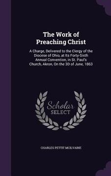 portada The Work of Preaching Christ: A Charge, Delivered to the Clergy of the Diocese of Ohio, at Its Forty-Sixth Annual Convention, in St. Paul's Church, (en Inglés)