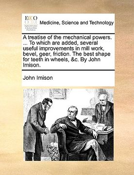 portada a treatise of the mechanical powers. ... to which are added, several useful improvements in mill work, bevel, geer, friction. the best shape for tee (en Inglés)