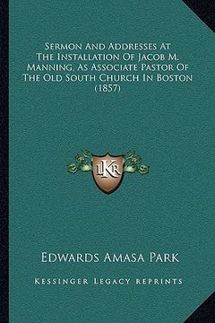 portada sermon and addresses at the installation of jacob m. manning, as associate pastor of the old south church in boston (1857) (en Inglés)