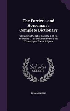 portada The Farrier's and Horseman's Complete Dictionary: Containing the art of Farriery in all its Branches ...; as Delivered by the Best Writers Upon These (en Inglés)