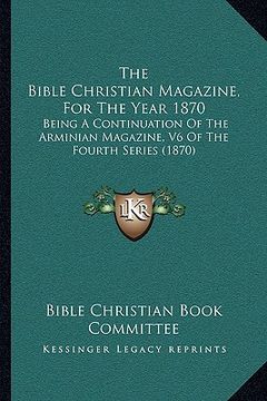 portada the bible christian magazine, for the year 1870: being a continuation of the arminian magazine, v6 of the fourth series (1870) (en Inglés)