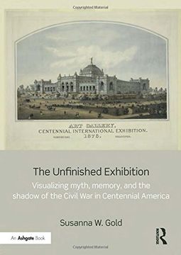 portada The Unfinished Exhibition: Visualizing Myth, Memory, and the Shadow of the Civil War in Centennial America