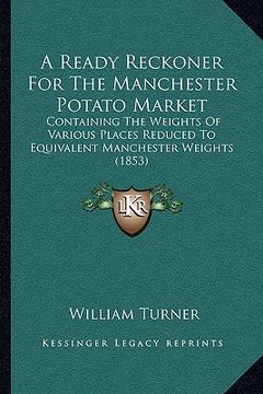 portada a ready reckoner for the manchester potato market: containing the weights of various places reduced to equivalent manchester weights (1853) (en Inglés)