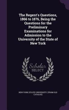 portada The Regent's Questions, 1866 to 1876, Being the Questions for the Preliminary Examinations for Admission to the University of the State of New York