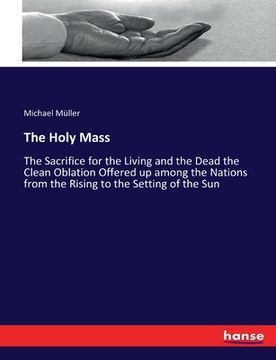 portada The Holy Mass: The Sacrifice for the Living and the Dead the Clean Oblation Offered up among the Nations from the Rising to the Setti (en Inglés)