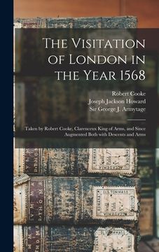portada The Visitation of London in the Year 1568: Taken by Robert Cooke, Clarenceux King of Arms, and Since Augmented Both With Descents and Arms (en Inglés)