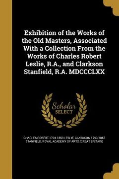 portada Exhibition of the Works of the Old Masters, Associated With a Collection From the Works of Charles Robert Leslie, R.A., and Clarkson Stanfield, R.A. M (en Inglés)