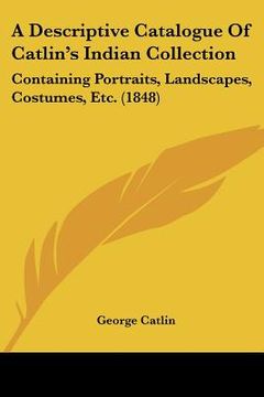 portada a descriptive catalogue of catlin's indian collection: containing portraits, landscapes, costumes, etc. (1848) (en Inglés)