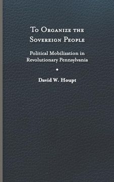portada To Organize the Sovereign People: Political Mobilization in Revolutionary Pennsylvania (Early American Histories) (in English)